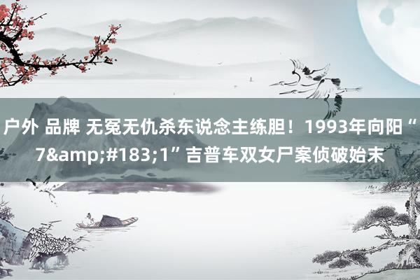 户外 品牌 无冤无仇杀东说念主练胆！1993年向阳“7&#183;1”吉普车双女尸案侦破始末