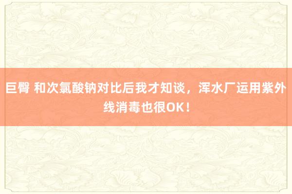 巨臀 和次氯酸钠对比后我才知谈，浑水厂运用紫外线消毒也很OK！