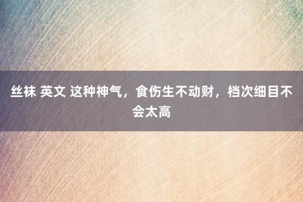 丝袜 英文 这种神气，食伤生不动财，档次细目不会太高
