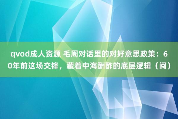 qvod成人资源 毛周对话里的对好意思政策：60年前这场交锋，藏着中海酬酢的底层逻辑（阅）