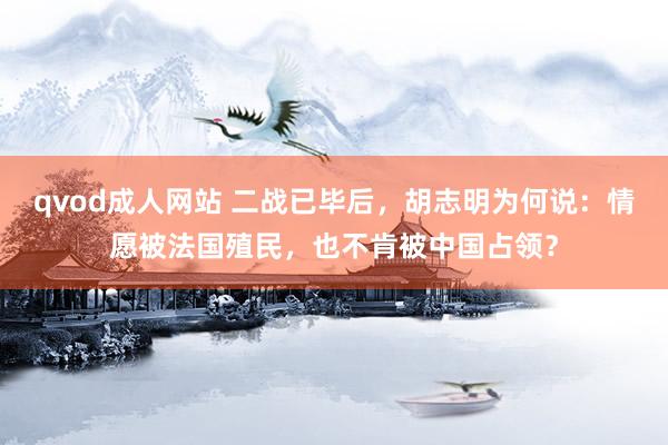 qvod成人网站 二战已毕后，胡志明为何说：情愿被法国殖民，也不肯被中国占领？