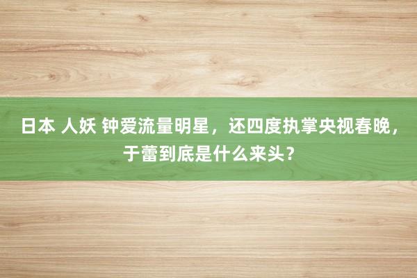 日本 人妖 钟爱流量明星，还四度执掌央视春晚，于蕾到底是什么来头？