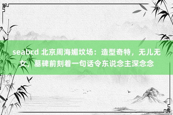 seabcd 北京周海媚坟场：造型奇特，无儿无女，墓碑前刻着一句话令东说念主深念念