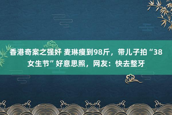 香港奇案之强奸 麦琳瘦到98斤，带儿子拍“38女生节”好意思照，网友：快去整牙