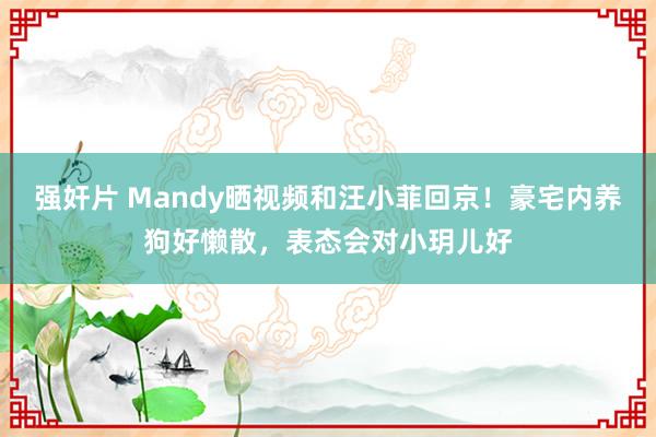 强奸片 Mandy晒视频和汪小菲回京！豪宅内养狗好懒散，表态会对小玥儿好