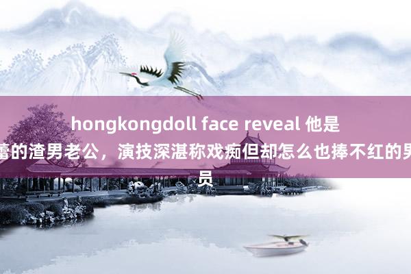 hongkongdoll face reveal 他是辛芷蕾的渣男老公，演技深湛称戏痴但却怎么也捧不红的男演员