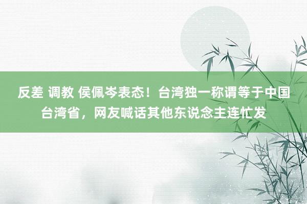 反差 调教 侯佩岑表态！台湾独一称谓等于中国台湾省，网友喊话其他东说念主连忙发