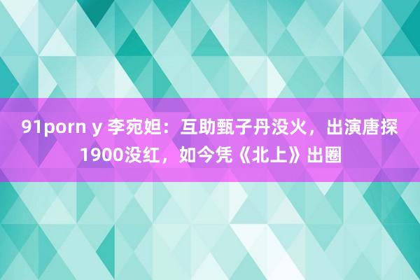 91porn y 李宛妲：互助甄子丹没火，出演唐探1900没红，如今凭《北上》出圈