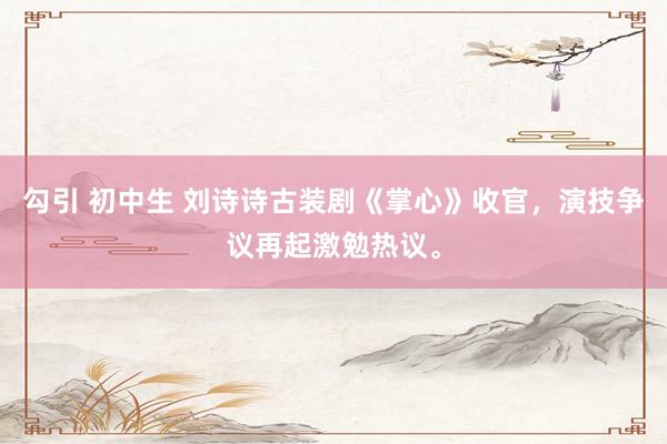 勾引 初中生 刘诗诗古装剧《掌心》收官，演技争议再起激勉热议。