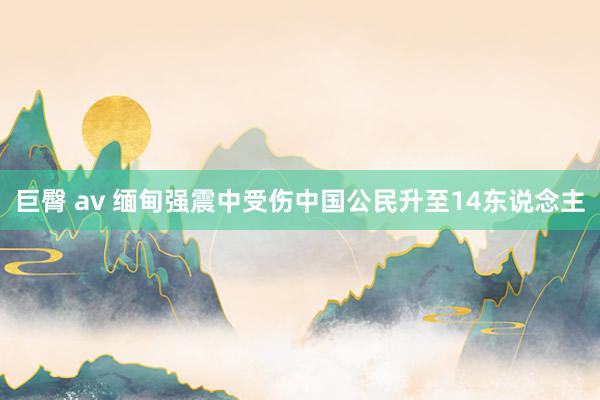 巨臀 av 缅甸强震中受伤中国公民升至14东说念主