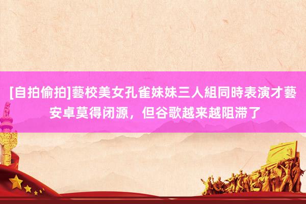 [自拍偷拍]藝校美女孔雀妹妹三人組同時表演才藝 安卓莫得闭源，但谷歌越来越阻滞了