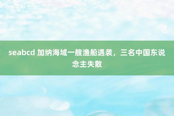 seabcd 加纳海域一艘渔船遇袭，三名中国东说念主失散