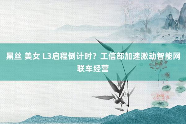 黑丝 美女 L3启程倒计时？工信部加速激动智能网联车经营